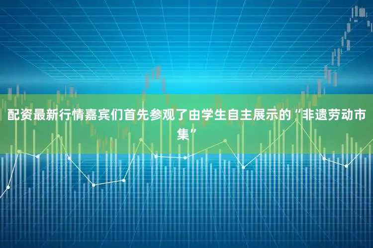 配资最新行情嘉宾们首先参观了由学生自主展示的“非遗劳动市集”
