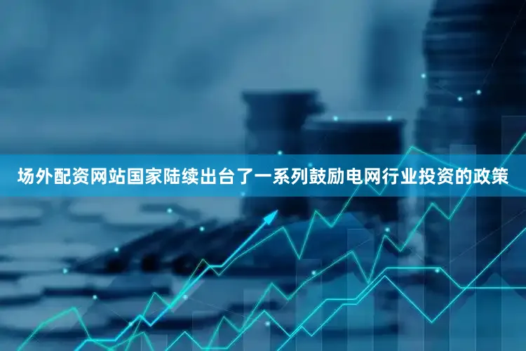 场外配资网站国家陆续出台了一系列鼓励电网行业投资的政策
