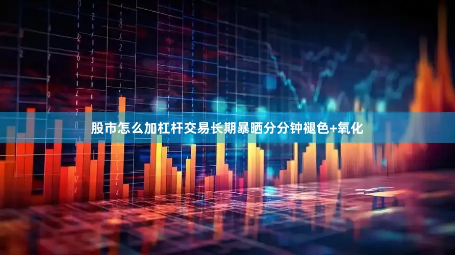 股市怎么加杠杆交易长期暴晒分分钟褪色+氧化
