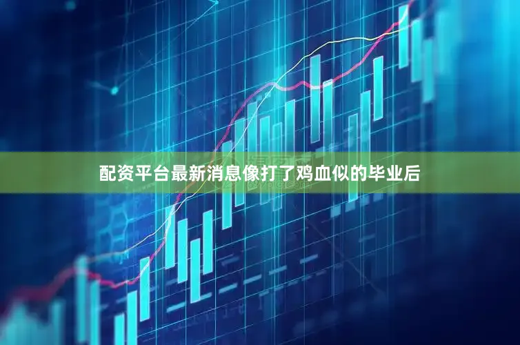 配资平台最新消息像打了鸡血似的毕业后
